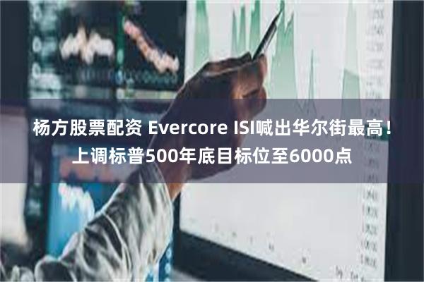 杨方股票配资 Evercore ISI喊出华尔街最高！上调标普500年底目标位至6000点