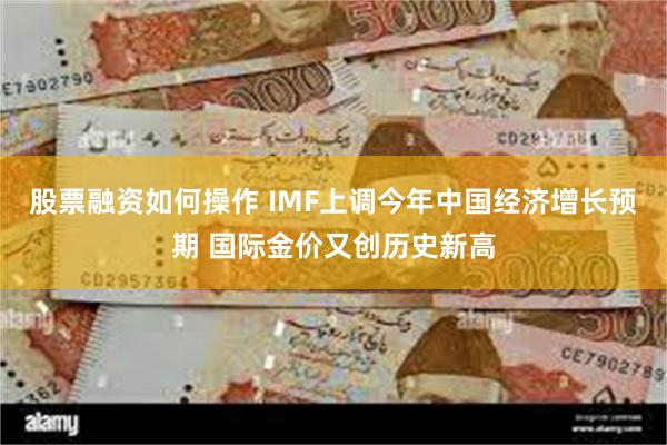 股票融资如何操作 IMF上调今年中国经济增长预期 国际金价又创历史新高