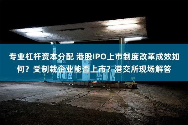 专业杠杆资本分配 港股IPO上市制度改革成效如何？受制裁企业能否上市？港交所现场解答