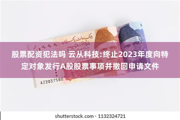 股票配资犯法吗 云从科技:终止2023年度向特定对象发行A股股票事项并撤回申请文件