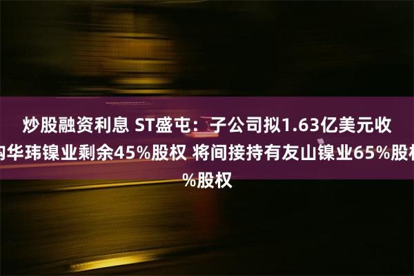 炒股融资利息 ST盛屯：子公司拟1.63亿美元收购华玮镍业剩余45%股权 将间接持有友山镍业65%股权